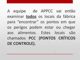A equipe  de APPCC vai então examinar  todos  os locais da fábrica para “encontrar” os pontos em que os perigos podem estar ou chegar aos alimentos. Estes locais são chamados  PCC (PONTOS CRÍTICOS DE CONTROLE). 