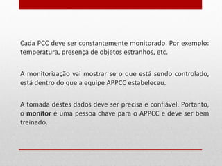 Cada PCC deve ser constantemente monitorado. Por exemplo: temperatura, presença de objetos estranhos, etc. A monitorização vai mostrar se o que está sendo controlado, está dentro do que a equipe APPCC estabeleceu. A tomada destes dados deve ser precisa e confiável. Portanto, o  monitor  é uma pessoa chave para o APPCC e deve ser bem treinado. 