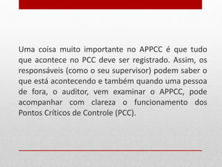Uma coisa muito importante no APPCC é que tudo que acontece no PCC deve ser registrado. Assim, os responsáveis (como o seu supervisor) podem saber o que está acontecendo e também quando uma pessoa de fora, o auditor, vem examinar o APPCC, pode acompanhar com clareza o funcionamento dos Pontos Críticos de Controle (PCC). 