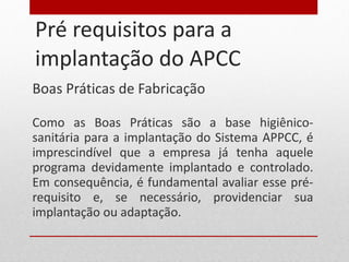 Pré requisitos para a implantação do APCC Boas Práticas de Fabricação Como as Boas Práticas são a base higiênico-sanitária para a implantação do Sistema APPCC, é imprescindível que a empresa já tenha aquele programa devidamente implantado e controlado. Em consequência, é fundamental avaliar esse pré-requisito e, se necessário, providenciar sua implantação ou adaptação. 