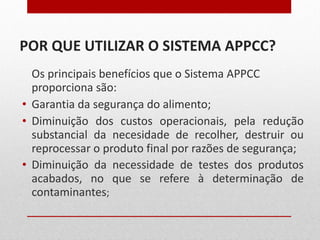POR QUE UTILIZAR O SISTEMA APPCC? Os principais benefícios que o Sistema APPCC proporciona são: Garantia da segurança do alimento; Diminuição dos custos operacionais, pela redução substancial da necesidade de recolher, destruir ou reprocessar o produto final por razões de segurança; Diminuição da necessidade de testes dos produtos acabados, no que se refere à determinação de contaminantes ; 