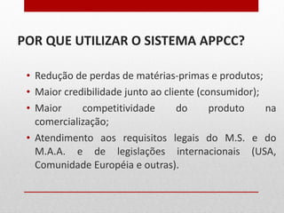 POR QUE UTILIZAR O SISTEMA APPCC? Redução de perdas de matérias-primas e produtos; Maior credibilidade junto ao cliente (consumidor); Maior competitividade do produto na comercialização; Atendimento aos requisitos legais do M.S. e do M.A.A. e de legislações internacionais (USA, Comunidade Européia e outras). 