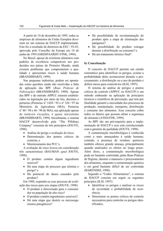 102             Figueiredo & Costa Neto – Implantação do HACCP na Indústria de Alimentos


    A partir de 14 de dezembro de 1995, todas as         • Há possibilidade de recontaminação do
empresas de alimentos da União Européia deve-              produto após a etapa de eliminação dos
riam ter um sistema de HACCP implementado.                 patógenos?
Este foi o resultado de diretrizes da EEC / 93-43,       • Há possibilidade do produto estragar
aprovada pelo Conselho da Europa em 14 de                  durante a distribuição ou consumo? e
junho de 1993 (GRIJSPAARDT-VINK, 1994).                  • Há um tratamento térmico final?
    No Brasil, apesar de existirem alimentos com
padrões de excelência comparáveis aos pro-            b) Conceituação
duzidos nos países do Primeiro Mundo, ainda
existem problemas que comprometem a qua-                  O conceito de HACCP permite um estudo
lidade e apresentam riscos à saúde humana             sistemático para identificar os perigos, avaliar a
(BRANDIMARTI, 1999).                                  probabilidade deles acontecerem durante o pro-
    Nas pequenas indústrias, podem ser aponta-        cessamento, a distribuição ou o uso do produto e
das como questões ainda não resolvidas a falta        definir meios para controlá-los (ILSI, 1997).
de aplicação das BPF (Boas Práticas de                    O sistema de análise de perigos e pontos
Fabricação) (BRANDIMARTI, 1999). Apesar               críticos de controle (APPCC ou HACCP) é um
das BPF e do método APPCC estarem estabele-           método embasado na aplicação de princípios
cidos na legislação por meio de leis, decretos e      técnicos e científicos de prevenção, que tem por
portarias (Portarias no 1428 / 93 e no 326 / 97 do    finalidade garantir a inocuidade dos processos de
Ministério da Agricultura (MA); Portarias             produção, manipulação, transporte, distribuição
no 40 / 98 e 46 / 98 do MA), sua aplicação apesar     e consumo dos alimentos. Esse conceito cobre
de notáveis exceções, é quase inexistente             todos os fatores que possam afetar a segurança
(BRANDIMARTI, 1999). Inicialmente, o sistema          do alimento (ATHAYDE, 1999).
HACCP desenvolvido pela “The Pillsbury                    As BPF são um pré-requisito para a imple-
Company” consistia de três princípios (JOUVE,         mentação de HACCP e esse está correlacionado
1998):                                                com a garantia da qualidade (JOUVE, 1998).
    • Análise de perigo e avaliação do risco;             A contaminação microbiológica é conhecida
    • Determinação dos pontos críticos de             como a mais ameaçadora à saúde humana;
       controle; e                                    contudo, a presença de resíduos químicos
    • Monitoramento dos PCC’s.                        também oferece grande ameaça, principalmente
    A avaliação do risco levava em consideração       quando analisados os efeitos no longo prazo.
três características (BAUMAN apud JOUVE,              Além disso, a contaminação microbiológica
1998):                                                pode ser bastante controlada, pelas Boas Práticas
    • O produto contém algum ingrediente              de Higiene, durante o manuseio e processamento
       sensível?                                      dos alimentos, enquanto a contaminação química
    • Há uma etapa do processo que elimina o          é em geral bastante difícil de ser controlada
       perigo? e                                      (BARENDSZ, 1998).
    • Há potencial de danos causados pelo                 Segundo o “Codex Alimentarius”, o sistema
       produto?                                       de HACCP consiste em seguir os seguintes
    Em 1989, expandiu-se esse processo de avali-      princípios (ILSI, 1997):
ação dos riscos para seis etapas (JOUVE, 1998):           • Identificar os perigos e analisar os riscos
    • O produto é direcionado para o consumi-                de severidade e probabilidade de ocor-
       dor na população de alto risco?                       rência;
    • O produto contém ingredientes sensíveis?            • Determinar os pontos críticos de controle
    • Há uma etapa que destrói os microorga-                 necessários para controlar os perigos iden-
       nismos patogênicos?                                   tificados;
 