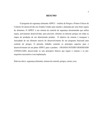 RESUMO
O programa de segurança alimentar APPCC - Análise de Perigos e Pontos Críticos de
Controle foi desenvolvido nos Estados Unidos para atender a demanda por uma fonte segura
de alimentos. O APPCC é um sistema de controle de segurança documentado que utiliza
regras, previamente desenvolvidas, para prevenir, eliminar ou detectar perigos em todas as
etapas de produção de um determinado produto. O objetivo do sistema é assegurar a
inocuidade de um alimento através do desenvolvimento de um programa funcional para
controle de perigos. O presente trabalho comenta os principais aspectos para o
desenvolvimento de um plano APPCC para o produto – FRANGO INTEIRO DESOSSADO
CONGELADO, descrevendo os sete princípios básicos que regem o sistema e os pré-
requisitos necessários à sua implantação.
Palavras chave: segurança alimentar; sistema de controle; perigos, carnes; aves.
x
 