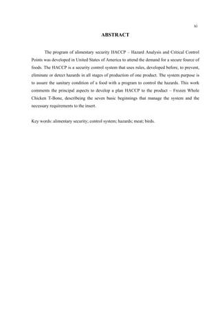 ABSTRACT
The program of alimentary security HACCP – Hazard Analysis and Critical Control
Points was developed in United States of America to attend the demand for a secure fource of
foods. The HACCP is a security control system that uses rules, developed before, to prevent,
eliminate or detect hazards in all stages of production of one product. The system purpose is
to assure the sanitary condition of a food with a program to control the hazards. This work
comments the principal aspects to develop a plan HACCP to the product – Frozen Whole
Chicken T-Bone, describeing the seven basic beginnings that manage the system and the
necessary requirements to the insert.
Key words: alimentary security; control system; hazards; meat; birds.
xi
 