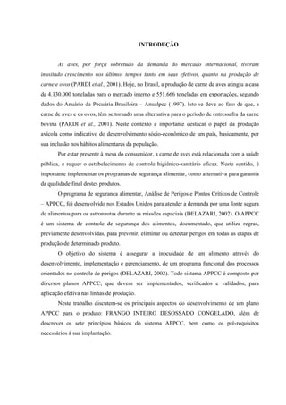 INTRODUÇÃO
As aves, por força sobretudo da demanda do mercado internacional, tiveram
inusitado crescimento nos últimos tempos tanto em seus efetivos, quanto na produção de
carne e ovos (PARDI et al., 2001). Hoje, no Brasil, a produção de carne de aves atingiu a casa
de 4.130.000 toneladas para o mercado interno e 551.666 toneladas em exportações, segundo
dados do Anuário da Pecuária Brasileira – Anualpec (1997). Isto se deve ao fato de que, a
carne de aves e os ovos, têm se tornado uma alternativa para o período de entressafra da carne
bovina (PARDI et al., 2001). Neste contexto é importante destacar o papel da produção
avícola como indicativo do desenvolvimento sócio-econômico de um país, basicamente, por
sua inclusão nos hábitos alimentares da população.
Por estar presente à mesa do consumidor, a carne de aves está relacionada com a saúde
pública, e requer o estabelecimento de controle higiênico-sanitário eficaz. Neste sentido, é
importante implementar os programas de segurança alimentar, como alternativa para garantia
da qualidade final destes produtos.
O programa de segurança alimentar, Análise de Perigos e Pontos Críticos de Controle
– APPCC, foi desenvolvido nos Estados Unidos para atender a demanda por uma fonte segura
de alimentos para os astronautas durante as missões espaciais (DELAZARI, 2002). O APPCC
é um sistema de controle de segurança dos alimentos, documentado, que utiliza regras,
previamente desenvolvidas, para prevenir, eliminar ou detectar perigos em todas as etapas de
produção de determinado produto.
O objetivo do sistema é assegurar a inocuidade de um alimento através do
desenvolvimento, implementação e gerenciamento, de um programa funcional dos processos
orientados no controle de perigos (DELAZARI, 2002). Todo sistema APPCC é composto por
diversos planos APPCC, que devem ser implementados, verificados e validados, para
aplicação efetiva nas linhas de produção.
Neste trabalho discutem-se os principais aspectos do desenvolvimento de um plano
APPCC para o produto: FRANGO INTEIRO DESOSSADO CONGELADO, além de
descrever os sete princípios básicos do sistema APPCC, bem como os pré-requisitos
necessários à sua implantação.
 