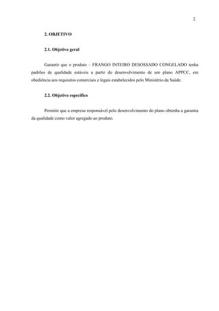 2. OBJETIVO
2.1. Objetivo geral
Garantir que o produto – FRANGO INTEIRO DESOSSADO CONGELADO tenha
padrões de qualidade estáveis a partir do desenvolvimento de um plano APPCC, em
obediência aos requisitos comerciais e legais estabelecidos pelo Ministério da Saúde.
2.2. Objetivo específico
Permitir que a empresa responsável pelo desenvolvimento do plano obtenha a garantia
da qualidade como valor agregado ao produto.
2
 