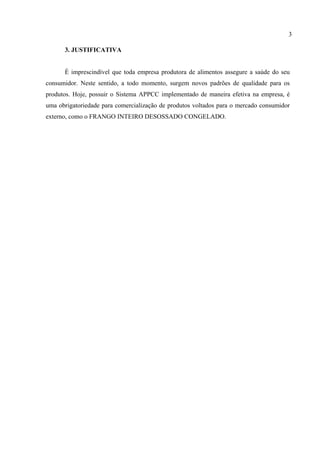 3. JUSTIFICATIVA
É imprescindível que toda empresa produtora de alimentos assegure a saúde do seu
consumidor. Neste sentido, a todo momento, surgem novos padrões de qualidade para os
produtos. Hoje, possuir o Sistema APPCC implementado de maneira efetiva na empresa, é
uma obrigatoriedade para comercialização de produtos voltados para o mercado consumidor
externo, como o FRANGO INTEIRO DESOSSADO CONGELADO.
3
 