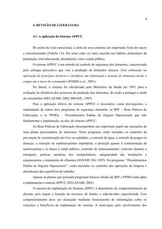 4. REVISÃO DE LITERATURA
4.1. A aplicação do Sistema APPCC
Do ponto de vista nutricional, a carne de aves constitui em importante fonte de macro
e micronutrientes (Tabela 1.0). Por estar cada vez mais inserida nos hábitos alimentares da
população, está relacionada, diretamente, com a saúde pública.
O sistema APPCC é um método de controle de segurança dos alimentos, caracterizado
pelo enfoque preventivo que visa a produção de alimentos inócuos. Está embasado na
aplicação de princípios técnicos e científicos em elaboração e manejo de alimentos desde o
campo até a mesa do consumidor (PARDI et al., 2001).
No Brasil, o sistema foi oficializado pelo Ministério da Saúde em 1993, para a
avaliação da eficiência dos processos de produção dos alimentos, de modo a proteger a saúde
do consumidor (DELAZARI, 2002; BRASIL, 1993).
Para a aplicação efetiva do sistema APPCC é necessário, como pré-requisito, a
implantação de outros dois programas de segurança alimentar: as BPF – Boas Práticas de
Fabricação, e os PPHOs – Procedimentos Padrão de Higiene Operacional, que irão
fundamentar a implantação, ou não, do sistema APPCC.
As Boas Práticas de Fabricação desempenham um importante papel nas operações de
uma planta processadora de alimentos. Neste programa, estão incluídos os controles da
prevenção de contaminação por lixo ou sujidades, o controle de água, o controle de pragas ou
doenças, a remoção de matérias-primas impróprias, a proteção quanto à contaminação da
matéria-prima e os danos à saúde pública, controles de armazenamento, controles durante o
transporte, práticas sanitárias dos manipuladores, adequacidade das instalações e
equipamentos, e tratamento de efluentes (SVS/MS 326, 1997). No programa ‘’Procedimentos
Padrão de Higiene Operacional’’, estão incluídos os controles das operações de limpeza e
desinfecção das superfícies de trabalho.
Apenas as plantas que possuam programas básicos sólidos de BPF e PPHO estão aptas
a implantarem o sistema APPCC (DELAZARI, 2002).
O sucesso da implantação do Sistema APPCC é dependente do comprometimento da
direção, pois requer a locação de recursos, de fundos e mão-de-obra especializada. Esse
comprometimento deve ser alcançado mediante fornecimento de informações sobre os
conceitos e benefícios da implantação do sistema. A motivação, pelo envolvimento dos
4
 