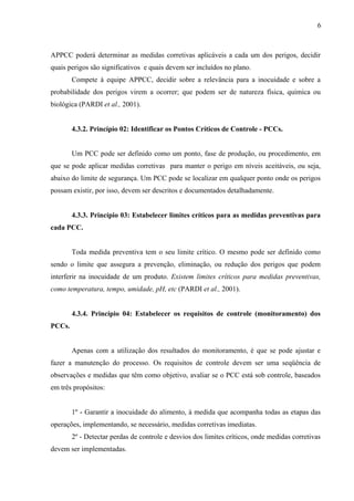 APPCC poderá determinar as medidas corretivas aplicáveis a cada um dos perigos, decidir
quais perigos são significativos e quais devem ser incluídos no plano.
Compete à equipe APPCC, decidir sobre a relevância para a inocuidade e sobre a
probabilidade dos perigos virem a ocorrer; que podem ser de natureza física, química ou
biológica (PARDI et al., 2001).
4.3.2. Princípio 02: Identificar os Pontos Críticos de Controle - PCCs.
Um PCC pode ser definido como um ponto, fase de produção, ou procedimento, em
que se pode aplicar medidas corretivas para manter o perigo em níveis aceitáveis, ou seja,
abaixo do limite de segurança. Um PCC pode se localizar em qualquer ponto onde os perigos
possam existir, por isso, devem ser descritos e documentados detalhadamente.
4.3.3. Princípio 03: Estabelecer limites críticos para as medidas preventivas para
cada PCC.
Toda medida preventiva tem o seu limite crítico. O mesmo pode ser definido como
sendo o limite que assegura a prevenção, eliminação, ou redução dos perigos que podem
interferir na inocuidade de um produto. Existem limites críticos para medidas preventivas,
como temperatura, tempo, umidade, pH, etc (PARDI et al., 2001).
4.3.4. Princípio 04: Estabelecer os requisitos de controle (monitoramento) dos
PCCs.
Apenas com a utilização dos resultados do monitoramento, é que se pode ajustar e
fazer a manutenção do processo. Os requisitos de controle devem ser uma seqüência de
observações e medidas que têm como objetivo, avaliar se o PCC está sob controle, baseados
em três propósitos:
1º - Garantir a inocuidade do alimento, à medida que acompanha todas as etapas das
operações, implementando, se necessário, medidas corretivas imediatas.
2º - Detectar perdas de controle e desvios dos limites críticos, onde medidas corretivas
devem ser implementadas.
6
 