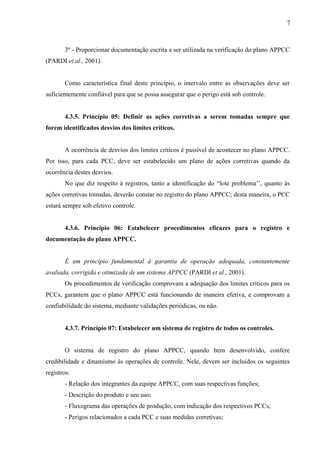 3º - Proporcionar documentação escrita a ser utilizada na verificação do plano APPCC
(PARDI et al., 2001).
Como característica final deste princípio, o intervalo entre as observações deve ser
suficientemente confiável para que se possa assegurar que o perigo está sob controle.
4.3.5. Princípio 05: Definir as ações corretivas a serem tomadas sempre que
forem identificados desvios dos limites críticos.
A ocorrência de desvios dos limites críticos é passível de acontecer no plano APPCC.
Por isso, para cada PCC, deve ser estabelecido um plano de ações corretivas quando da
ocorrência destes desvios.
No que diz respeito à registros, tanto a identificação do “lote problema’’, quanto às
ações corretivas tomadas, deverão constar no registro do plano APPCC; desta maneira, o PCC
estará sempre sob efetivo controle.
4.3.6. Princípio 06: Estabelecer procedimentos eficazes para o registro e
documentação do plano APPCC.
É um princípio fundamental à garantia de operação adequada, constantemente
avaliada, corrigida e otimizada de um sistema APPCC (PARDI et al., 2001).
Os procedimentos de verificação comprovam a adequação dos limites críticos para os
PCCs, garantem que o plano APPCC está funcionando de maneira efetiva, e comprovam a
confiabilidade do sistema, mediante validações periódicas, ou não.
4.3.7. Princípio 07: Estabelecer um sistema de registro de todos os controles.
O sistema de registro do plano APPCC, quando bem desenvolvido, confere
credibilidade e dinamismo às operações de controle. Nele, devem ser incluídos os seguintes
registros:
- Relação dos integrantes da equipe APPCC, com suas respectivas funções;
- Descrição do produto e seu uso;
- Fluxograma das operações de produção, com indicação dos respectivos PCCs;
- Perigos relacionados a cada PCC e suas medidas corretivas;
7
 