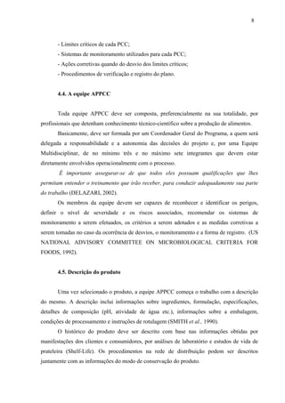 - Limites críticos de cada PCC;
- Sistemas de monitoramento utilizados para cada PCC;
- Ações corretivas quando do desvio dos limites críticos;
- Procedimentos de verificação e registro do plano.
4.4. A equipe APPCC
Toda equipe APPCC deve ser composta, preferencialmente na sua totalidade, por
profissionais que detenham conhecimento técnico-científico sobre a produção de alimentos.
Basicamente, deve ser formada por um Coordenador Geral do Programa, a quem será
delegada a responsabilidade e a autonomia das decisões do projeto e, por uma Equipe
Multidisciplinar, de no mínimo três e no máximo sete integrantes que devem estar
diretamente envolvidos operacionalmente com o processo.
É importante assegurar-se de que todos eles possuam qualificações que lhes
permitam entender o treinamento que irão receber, para conduzir adequadamente sua parte
do trabalho (DELAZARI, 2002).
Os membros da equipe devem ser capazes de reconhecer e identificar os perigos,
definir o nível de severidade e os riscos associados, recomendar os sistemas de
monitoramento a serem efetuados, os critérios a serem adotados e as medidas corretivas a
serem tomadas no caso da ocorrência de desvios, o monitoramento e a forma de registro. (US
NATIONAL ADVISORY COMMITTEE ON MICROBIOLOGICAL CRITERIA FOR
FOODS, 1992).
4.5. Descrição do produto
Uma vez selecionado o produto, a equipe APPCC começa o trabalho com a descrição
do mesmo. A descrição inclui informações sobre ingredientes, formulação, especificações,
detalhes de composição (pH, atividade de água etc.), informações sobre a embalagem,
condições de processamento e instruções de rotulagem (SMITH et al., 1990).
O histórico do produto deve ser descrito com base nas informações obtidas por
manifestações dos clientes e consumidores, por análises de laboratório e estudos de vida de
prateleira (Shelf-Life). Os procedimentos na rede de distribuição podem ser descritos
juntamente com as informações do modo de conservação do produto.
8
 