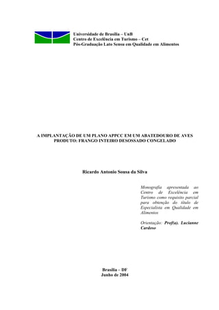 Universidade de Brasília – UnB
Centro de Excelência em Turismo – Cet
Pós-Graduação Lato Sensu em Qualidade em Alimentos
A IMPLANTAÇÃO DE UM PLANO APPCC EM UM ABATEDOURO DE AVES
PRODUTO: FRANGO INTEIRO DESOSSADO CONGELADO
Ricardo Antonio Sousa da Silva
Monografia apresentada ao
Centro de Excelência em
Turismo como requisito parcial
para obtenção do título de
Especialista em Qualidade em
Alimentos
Orientação: Prof(a). Lucianne
Cardoso
Brasília – DF
Junho de 2004
 