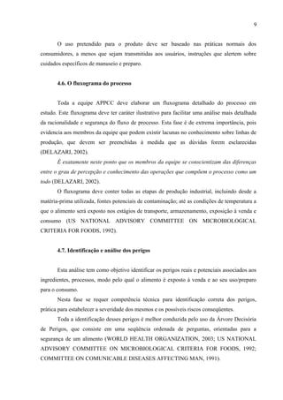 O uso pretendido para o produto deve ser baseado nas práticas normais dos
consumidores, a menos que sejam transmitidas aos usuários, instruções que alertem sobre
cuidados específicos de manuseio e preparo.
4.6. O fluxograma do processo
Toda a equipe APPCC deve elaborar um fluxograma detalhado do processo em
estudo. Este fluxograma deve ter caráter ilustrativo para facilitar uma análise mais detalhada
da racionalidade e segurança do fluxo de processo. Esta fase é de extrema importância, pois
evidencia aos membros da equipe que podem existir lacunas no conhecimento sobre linhas de
produção, que devem ser preenchidas à medida que as dúvidas forem esclarecidas
(DELAZARI, 2002).
É exatamente neste ponto que os membros da equipe se conscientizam das diferenças
entre o grau de percepção e conhecimento das operações que compõem o processo como um
todo (DELAZARI, 2002).
O fluxograma deve conter todas as etapas de produção industrial, incluindo desde a
matéria-prima utilizada, fontes potenciais de contaminação; até as condições de temperatura a
que o alimento será exposto nos estágios de transporte, armazenamento, exposição à venda e
consumo (US NATIONAL ADVISORY COMMITTEE ON MICROBIOLOGICAL
CRITERIA FOR FOODS, 1992).
4.7. Identificação e análise dos perigos
Esta análise tem como objetivo identificar os perigos reais e potenciais associados aos
ingredientes, processos, modo pelo qual o alimento é exposto à venda e ao seu uso/preparo
para o consumo.
Nesta fase se requer competência técnica para identificação correta dos perigos,
prática para estabelecer a severidade dos mesmos e os possíveis riscos conseqüentes.
Toda a identificação desses perigos é melhor conduzida pelo uso da Árvore Decisória
de Perigos, que consiste em uma seqüência ordenada de perguntas, orientadas para a
segurança de um alimento (WORLD HEALTH ORGANIZATION, 2003; US NATIONAL
ADVISORY COMMITTEE ON MICROBIOLOGICAL CRITERIA FOR FOODS, 1992;
COMMITTEE ON COMUNICABLE DISEASES AFFECTING MAN, 1991).
9
 