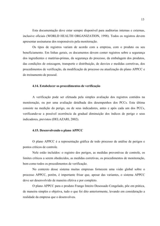 Esta documentação deve estar sempre disponível para auditorias internas e externas,
inclusive oficiais (WORLD HEALTH ORGANIZATION, 1998). Todos os registros devem
apresentar assinaturas dos responsáveis pela monitoração.
Os tipos de registros variam de acordo com a empresa, com o produto ou seu
beneficiamento. Em linhas gerais, os documentos devem conter registros sobre a segurança
dos ingredientes e matérias-primas, da segurança do processo, da embalagem dos produtos,
das condições de estocagem, transporte e distribuição, de desvios e medidas corretivas, dos
procedimentos de verificação, da modificação de processo ou atualização do plano APPCC e
do treinamento de pessoal.
4.14. Estabelecer os procedimentos de verificação
A verificação pode ser efetuada pela simples avaliação dos registros contidos na
monitoração, ou por uma avaliação detalhada dos desempenhos dos PCCs. Esta última
consiste na medição do perigo, ou de seus indicadores, antes e após cada um dos PCCs,
verificando-se a possível ocorrência da gradual diminuição dos índices de perigo e seus
indicadores, previstos (DELAZARI, 2002).
4.15. Desenvolvendo o plano APPCC
O plano APPCC é a representação gráfica de todo processo de análise de perigos e
pontos críticos de controle.
Nele estão incluídos: o registro dos perigos, as medidas preventivas de controle, os
limites críticos a serem obedecidos, as medidas corretivas, os procedimentos de monitoração,
bem como todos os procedimentos de verificação.
No contexto desse sistema muitas empresas fornecem uma visão global sobre o
processo APPCC, porém, é importante frisar que, apesar das variantes, o sistema APPCC
deve ser desenvolvido de maneira efetiva e por completo.
O plano APPCC para o produto Frango Inteiro Desossado Congelado, põe em prática,
de maneira simples e objetiva, tudo o que foi dito anteriormente, levando em consideração a
realidade da empresa que o desenvolveu.
13
 