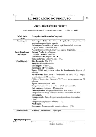 Data: Nome: Cargo:
Diretor Industrial
Assinatura:
APPCC – DESCRIÇÃO DO PRODUTO
Nome do Produto: FRANGO INTEIRO DESOSSADO CONGELADO
Definição do
Produto
Frango Inteiro Desossado Congelado.
Embalagens Embalagem Primária: Filmes de polietileno envolvendo e
separando as camadas do produto.
Embalagem Secundária: Caixa de papelão ondulada impressa.
Etiqueta adesiva de identificação.
Plástico termoencolhível envolvendo a caixa de papelão.
Especificações de
Rotulagem
Data de Produção: mês e ano.
Prazo de Validade: 24 meses.
Identificação da empresa e S.I.F.
Temperatura de Conservação: - 18ºC.
Condições de Atordoamento: 30 a 90V.
Sangria: Mínimo 3 minutos.
Escaldagem: 56 a 58ºC.
Depenagem e Evisceração.
Tempo Médio entre Abate e final do Resfriamento: 1hora e 15
minutos.
Resfriamento: Pré-Chiller – Temperatura da água: 16ºC; Tempo:
aproximadamente 15 minutos.
Chiller – Temperatura da água: 4ºC; Tempo: aproximadamente 25
minutos.
Água Clorada: máximo 5 ppm.
Temperatura da carcaça na saída do Chiller: máximo 7ºC.
Gotejamento: 4 minutos e 15 segundos.
Espostejamento: Temperatura ambiente: máximo 12ºC.
Temperatura do frango inteiro na mesa de cortes: máximo 10ºC.
Embalagem.
Congelamento: Túnel de congelamento contínuo, temperatura
- 30ºC.
Temperatura do produto: máximo - 18ºC.
Paletização.
Estocagem: Temperatura do produto: máximo - 18ºC.
Uso Pretendido Mercado Consumidor - Exportação
Aprovação Superior
Data: Nome: Cargo:
Diretor Industrial
Assinatura:
5.2. DESCRIÇÃO DO PRODUTO 16
 