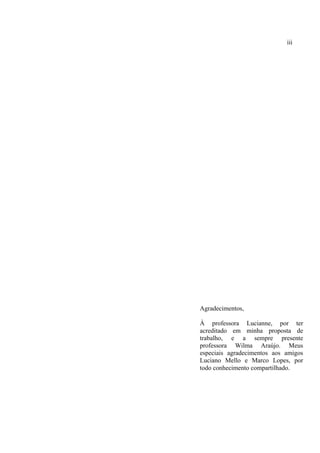Agradecimentos,
À professora Lucianne, por ter
acreditado em minha proposta de
trabalho, e a sempre presente
professora Wilma Araújo. Meus
especiais agradecimentos aos amigos
Luciano Mello e Marco Lopes, por
todo conhecimento compartilhado.
iii
 