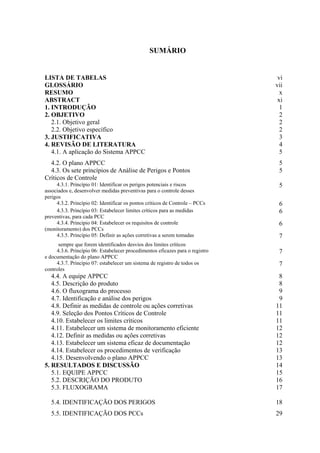 SUMÁRIO
LISTA DE TABELAS vi
GLOSSÁRIO vii
RESUMO x
ABSTRACT xi
1. INTRODUÇÃO 1
2. OBJETIVO 2
2.1. Objetivo geral 2
2.2. Objetivo específico 2
3. JUSTIFICATIVA 3
4. REVISÃO DE LITERATURA 4
4.1. A aplicação do Sistema APPCC 5
4.2. O plano APPCC 5
4.3. Os sete princípios de Análise de Perigos e Pontos
Críticos de Controle
5
4.3.1. Princípio 01: Identificar os perigos potenciais e riscos
associados e, desenvolver medidas preventivas para o controle desses
perigos
5
4.3.2. Princípio 02: Identificar os pontos críticos de Controle – PCCs 6
4.3.3. Princípio 03: Estabelecer limites críticos para as medidas
preventivas, para cada PCC
6
4.3.4. Princípio 04: Estabelecer os requisitos de controle
(monitoramento) dos PCCs
6
4.3.5. Princípio 05: Definir as ações corretivas a serem tomadas
sempre que forem identificados desvios dos limites críticos
7
4.3.6. Princípio 06: Estabelecer procedimentos eficazes para o registro
e documentação do plano APPCC
7
4.3.7. Princípio 07: estabelecer um sistema de registro de todos os
controles
7
4.4. A equipe APPCC 8
4.5. Descrição do produto 8
4.6. O fluxograma do processo 9
4.7. Identificação e análise dos perigos 9
4.8. Definir as medidas de controle ou ações corretivas 11
4.9. Seleção dos Pontos Críticos de Controle 11
4.10. Estabelecer os limites críticos 11
4.11. Estabelecer um sistema de monitoramento eficiente 12
4.12. Definir as medidas ou ações corretivas 12
4.13. Estabelecer um sistema eficaz de documentação 12
4.14. Estabelecer os procedimentos de verificação 13
4.15. Desenvolvendo o plano APPCC 13
5. RESULTADOS E DISCUSSÃO 14
5.1. EQUIPE APPCC 15
5.2. DESCRIÇÃO DO PRODUTO 16
5.3. FLUXOGRAMA 17
5.4. IDENTIFICAÇÃO DOS PERIGOS 18
5.5. IDENTIFICAÇÃO DOS PCCs 29
 