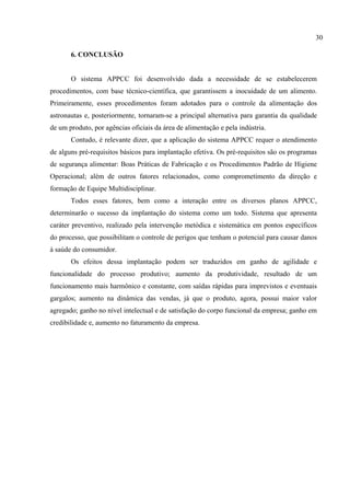 6. CONCLUSÃO
O sistema APPCC foi desenvolvido dada a necessidade de se estabelecerem
procedimentos, com base técnico-científica, que garantissem a inocuidade de um alimento.
Primeiramente, esses procedimentos foram adotados para o controle da alimentação dos
astronautas e, posteriormente, tornaram-se a principal alternativa para garantia da qualidade
de um produto, por agências oficiais da área de alimentação e pela indústria.
Contudo, é relevante dizer, que a aplicação do sistema APPCC requer o atendimento
de alguns pré-requisitos básicos para implantação efetiva. Os pré-requisitos são os programas
de segurança alimentar: Boas Práticas de Fabricação e os Procedimentos Padrão de Higiene
Operacional; além de outros fatores relacionados, como comprometimento da direção e
formação de Equipe Multidisciplinar.
Todos esses fatores, bem como a interação entre os diversos planos APPCC,
determinarão o sucesso da implantação do sistema como um todo. Sistema que apresenta
caráter preventivo, realizado pela intervenção metódica e sistemática em pontos específicos
do processo, que possibilitam o controle de perigos que tenham o potencial para causar danos
à saúde do consumidor.
Os efeitos dessa implantação podem ser traduzidos em ganho de agilidade e
funcionalidade do processo produtivo; aumento da produtividade, resultado de um
funcionamento mais harmônico e constante, com saídas rápidas para imprevistos e eventuais
gargalos; aumento na dinâmica das vendas, já que o produto, agora, possui maior valor
agregado; ganho no nível intelectual e de satisfação do corpo funcional da empresa; ganho em
credibilidade e, aumento no faturamento da empresa.
30
 