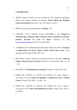 7. REFERÊNCIAS
• BRASIL. Portaria Nº.1428, de 26 de Novembro de 1993. Estabelece regulamento
técnico para inspeção sanitária de alimentos. Diário Oficial [da] República
Federativa do Brasil, Brasília, DF, 2 dez. 1993. Seção 1, p.18415.
• BRASIL. Anuário da Pecuária Brasileira. Anualpec, 1997
• CARDOSO, A.L.S.P; TESSARI, A.G.M; KANASHIRO, A. M.I. Pesquisa de
Salmonella spp., Coliformes Totais, Coliformes Fecais e Mesófilos em carcaças e
produtos derivados da carne de frango. Disponível em http:
www.biologico.br/arquivos (vol.67 n°1, jan/jun 2000).
• COMMITTEE ON COMUNICABLE DISEASES AFFECTING MAN. Procedures
to implementing the hazard analysis critical control point system. Ames:
International Association of Milk, 1991. 72 p.
• DELAZARI, I. Higiene e Sanitização na Indústria de Carnes e Derivados. Análise de
Perigos e Pontos Críticos de Controle. São Paulo: Livraria Varella, 2002, v.1, p. 87
– 130.
• FRAZIER, N.C. Microbiologia de los alimentos. Zaragoza: Acribia, 1976. 512p.
• PARDI, M.C.; SANTOS, I.F.; SOUZA, E.R.; PARDI, H.S. Ciência, Higiene, e
Tecnologia da Carne: Controle da Qualidade e Sanidade da Carne e Produtos
Cárneos . Goiânia: UFG, 2001, v.2, p.448 – 467.
• PARDI, M.C.; SANTOS, I.F.; SOUZA, E.R.; PARDI, H.S. Ciência, Higiene e
Tecnologia da Carne: Riscos Microbiológicos da Carne. Goiânia: UFG, 1995, v.1,
p. 294/308.
31
 