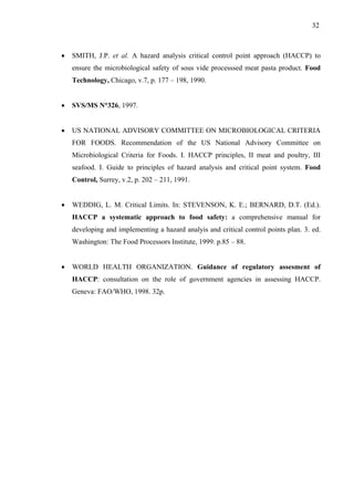 • SMITH, J.P. et al. A hazard analysis critical control point approach (HACCP) to
ensure the microbiological safety of sous vide processsed meat pasta product. Food
Technology, Chicago, v.7, p. 177 – 198, 1990.
• SVS/MS N°326, 1997.
• US NATIONAL ADVISORY COMMITTEE ON MICROBIOLOGICAL CRITERIA
FOR FOODS. Recommendation of the US National Advisory Committee on
Microbiological Criteria for Foods. I. HACCP principles, II meat and poultry, III
seafood. I. Guide to principles of hazard analysis and critical point system. Food
Control, Surrey, v.2, p. 202 – 211, 1991.
• WEDDIG, L. M. Critical Limits. In: STEVENSON, K. E.; BERNARD, D.T. (Ed.).
HACCP a systematic approach to food safety: a comprehensive manual for
developing and implementing a hazard analyis and critical control points plan. 3. ed.
Washington: The Food Processors Institute, 1999. p.85 – 88.
• WORLD HEALTH ORGANIZATION. Guidance of regulatory assesment of
HACCP: consultation on the role of government agencies in assessing HACCP.
Geneva: FAO/WHO, 1998. 32p.
32
 