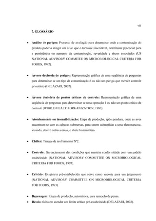 7. GLOSSÁRIO
• Análise de perigos: Processo de avaliação para determinar onde a contaminação do
produto poderia atingir um nível que o tornasse inaceitável, determinar potencial para
a persistência ou aumento da contaminação, severidade e riscos associados (US
NATIONAL ADVISORY COMMITEE ON MICROBIOLOGICAL CRITERIA FOR
FOODS, 1992).
• Árvore decisória de perigos: Representação gráfica de uma seqüência de perguntas
para determinar se um tipo de contaminação é ou não um perigo que merece controle
prioritário (DELAZARI, 2002).
• Árvore decisória de pontos críticos de controle: Representação gráfica de uma
seqüência de perguntas para determinar se uma operação é ou não um ponto crítico de
controle (WORLD HEALTH ORGANIZATION, 1980).
• Atordoamento ou insensibilização: Etapa de produção, após pendura, onde as aves
encontram-se com as cabeças submersas, para serem submetidas a uma eletronarcose,
visando, dentre outras coisas, o abate humanitário.
• Chiller: Tanque de resfriamento Nº2.
• Controle: Gerenciamento das condições que mantém conformidade com um padrão
estabelecido (NATIONAL ADVISORY COMMITTEE ON MICROBIOLOGICAL
CRITERIA FOR FOODS, 1993).
• Critério: Exigência pré-estabelecida que serve como suporte para um julgamento
(NATIONAL ADVISORY COMMITTEE ON MICROBIOLOGICAL CRITERIA
FOR FOODS, 1993).
• Depenagem: Etapa de produção, automática, para remoção de penas.
• Desvio: falha em atender um limite crítico pré-estabelecido (DELAZARI, 2002).
vii
 