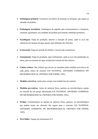 • Embalagem primária: O primeiro envoltório de proteção ao alimento, que separa as
camadas do produto.
• Embalagem secundária: Embalagens de papelão para armazenamento e transporte,
contendo, geralmente, seis unidades do produto previamente embalado (primária).
• Escaldagem: Etapa de produção, anterior a remoção de penas, onde as aves são
submersas em tanques de água quente, para dilatação dos folículos.
• Evisceração: Etapa de retirada de miúdos e vísceras não-comestíveis.
• Gotejamento: Etapa de produção, após resfriamento, onde as aves são penduradas na
nórea, para escoamento de água residual proveniente da fase anterior.
• Limites críticos: São critérios que devem ser atendidos pelas medidas preventivas de
cada ponto crítico de controle (US NATIONAL ADVISORY COMMITEE ON
MICROBIOLOGICAL CRITERIA FOR FOODS, 1992).
• Medidas corretivas: Ações para corrigir uma medida fora de controle.
• Medidas preventivas: Ações de natureza física, química ou microbiológica, usadas
no controle de um perigo identificado (US NATIONAL ADVISORY COMMITEE
ON MICROBIOLOGICAL CRITERIA FOR FOODS, 1992).
• Perigos: Contaminações ou agentes de natureza física, química, ou microbiológica
que podem tornar um alimento não seguro para o consumo (US NATIONAL
ADVISORY COMMITEE ON MICROBIOLOGICAL CRITERIA FOR FOODS,
1992).
• Pré-Chiller: Tanque de resfriamento Nº1.
viii
 