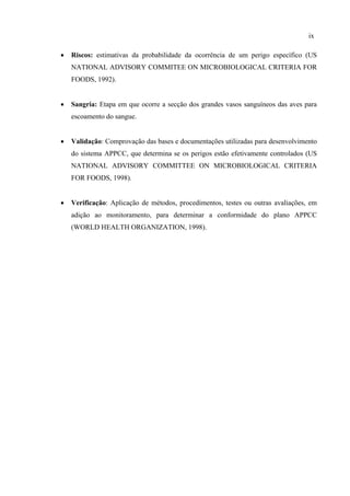 • Riscos: estimativas da probabilidade da ocorrência de um perigo específico (US
NATIONAL ADVISORY COMMITEE ON MICROBIOLOGICAL CRITERIA FOR
FOODS, 1992).
• Sangria: Etapa em que ocorre a secção dos grandes vasos sanguíneos das aves para
escoamento do sangue.
• Validação: Comprovação das bases e documentações utilizadas para desenvolvimento
do sistema APPCC, que determina se os perigos estão efetivamente controlados (US
NATIONAL ADVISORY COMMITTEE ON MICROBIOLOGICAL CRITERIA
FOR FOODS, 1998).
• Verificação: Aplicação de métodos, procedimentos, testes ou outras avaliações, em
adição ao monitoramento, para determinar a conformidade do plano APPCC
(WORLD HEALTH ORGANIZATION, 1998).
ix
 