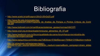 Bibliografia
• http://www.scielo.br/pdf/cagro/v30n2/v30n2a25.pdf
• http://www.ifpr.edu.br/pronatec/wp-
content/uploads/2013/06/Programa_de_Analise_de_Perigos_e_Pontos_Criticos_de_Contr
ole.pdf
• http://www.bsibrasil.com.br/certificacao/sistemas_gestao/normas/HACCP/
• http://www.crq4.org.br/downloads/minicurso_alimentos_05_07.pdf
• http://www.beefpoint.com.br/forum/qualidade-da-carne-forum/haccp-na-industria-de-
produtos-de-origem-animal/
• http://www.egiquimica.com/index.asp?idEdicao=51&idSeccao=794&id=316&action=noticia
• http://pt.slideshare.net/regianeev/appcc-
12304618?utm_source=slideshow02&utm_medium=ssemail&utm_campaign=share_slides
how
 
