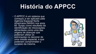 História do APPCC
• O APPCC é um sistema que
começou a ser aplicado pela
Agência Espacial Norte
Americana (NASA) nos anos
60. Surgiu como resultado da
identificação de intoxicações
alimentares como uma das
origens de doenças que
poderiam afetar os
astronautas no decorrer de
uma missão espacial, e que
poderiam comprometer o
sucesso da mesma.
 