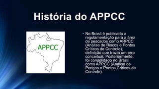 História do APPCC
• No Brasil é publicada a
regulamentação para a área
de pescados como ARPCC
(Análise de Riscos e Pontos
Críticos de Controle),
definição que trazia um erro
conceitual. Posteriormente,
foi consolidado no Brasil
como APPCC (Análise de
Perigos e Pontos Críticos de
Controle).
 