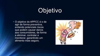 Objetivo
• O objetivo do APPCC é o de
agir de forma preventiva,
evitando potenciais riscos
que podem causar danos
aos consumidores, de forma
a eliminar, controlar e
monitorar, garantindo um
alimento mais seguro.
 