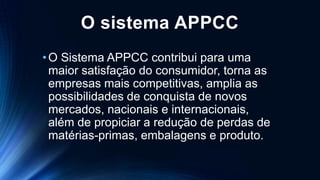O sistema APPCC
•O Sistema APPCC contribui para uma
maior satisfação do consumidor, torna as
empresas mais competitivas, amplia as
possibilidades de conquista de novos
mercados, nacionais e internacionais,
além de propiciar a redução de perdas de
matérias-primas, embalagens e produto.
 