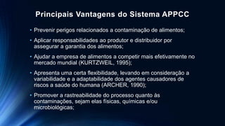 Principais Vantagens do Sistema APPCC
• Prevenir perigos relacionados a contaminação de alimentos;
• Aplicar responsabilidades ao produtor e distribuidor por
assegurar a garantia dos alimentos;
• Ajudar a empresa de alimentos a competir mais efetivamente no
mercado mundial (KURTZWEIL, 1995);
• Apresenta uma certa flexibilidade, levando em consideração a
variabilidade e a adaptabilidade dos agentes causadores de
riscos a saúde do humana (ARCHER, 1990);
• Promover a rastreabilidade do processo quanto às
contaminações, sejam elas físicas, químicas e/ou
microbiológicas;
 