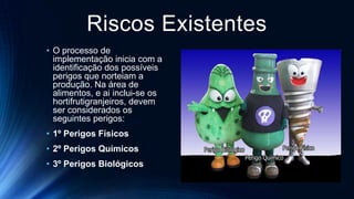 Riscos Existentes
• O processo de
implementação inicia com a
identificação dos possíveis
perigos que norteiam a
produção. Na área de
alimentos, e ai inclui-se os
hortifrutigranjeiros, devem
ser considerados os
seguintes perigos:
• 1º Perigos Físicos
• 2º Perigos Químicos
• 3º Perigos Biológicos
 