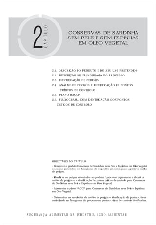 S E G U R A N Ç A A L I M E N T A R N A I N D Ú S T R I A A G R O - A L I M E N T A R
2.1. DESCRIÇÃO DO PRODUTO E DO SEU USO PRETENDIDO
2.2. DESCRIÇÃO DO FLUXOGRAMA DO PROCESSO
2.3. IDENTIFICAÇÃO DE PERIGOS
2.4. ANÁLISE DE PERIGOS E IDENTIFICAÇÃO DE PONTOS
CRÍTICOS DE CONTROLO
2.5. PLANO HACCP
2.6. FLUXOGRAMA COM IDENTIFICAÇÃO DOS PONTOS
CRÍTICOS DE CONTROLO
OBJECTIVOS DO CAPÍTULO
CONSERVAS DE SARDINHA
SEM PELE E SEM ESPINHAS
EM ÓLEO VEGETAL
- Descrever o produto Conservas de Sardinhas sem Pele e Espinhas em Óleo Vegetal,
o seu uso pretendido e o fluxograma do respectivo processo, para suportar a análise
de perigos;
- Identificar os perigos associados ao produto / processo. Apresentar e discutir a
análise de perigos e a identificação de pontos críticos de controlo para Conservas
de Sardinhas sem Pele e Espinhas em Óleo Vegetal;
- Apresentar o plano HACCP para Conservas de Sardinhas sem Pele e Espinhas
em Óleo Vegetal;
- Sistematizar os resultados da análise de perigos e identificação de pontos críticos
assinalando no fluxograma do processo os pontos críticos de controlo identificados.
 