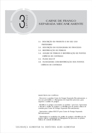S E G U R A N Ç A A L I M E N T A R N A I N D Ú S T R I A A G R O - A L I M E N T A R
CARNE DE FRANGO
SEPARADA MECANICAMENTE
3.1. DESCRIÇÃO DO PRODUTO E DO SEU USO
PRETENDIDO
3.2. DESCRIÇÃO DO FLUXOGRAMA DO PROCESSO
3.3. IDENTIFICAÇÃO DE PERIGOS
3.4. ANÁLISE DE PERIGOS E IDENTIFICAÇÃO DE PONTOS
CRÍTICOS DE CONTROLO
3.5. PLANO HACCP
3.6. FLUXOGRAMA COM IDENTIFICAÇÃO DOS PONTOS
CRÍTICOS DE CONTROLO
OBJECTIVOS DO CAPÍTULO
- Descrever o produto Carne de Frango Separada Mecanicamente, o
seu uso pretendido e o fluxograma do respectivo processo, para
suportar a análise de perigos;
- Identificar os perigos associados ao produto / processo. Apresentar
e discutir a análise de perigos e a identificação de pontos críticos de
controlo para Carne de Frango Separada Mecanicamente;
- Apresentar o plano HACCP para Carne de Frango Separada
Mecanicamente;
- Sistematizar os resultados da análise de perigos e identificação de
pontos críticos, assinalando no fluxograma do processo os pontos
críticos de controlo identificados.
 