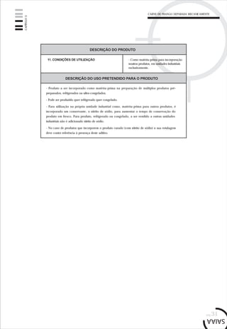 CARNE DE FRANGO SEPARADA MECANICAMENTE
pág.31
CAPÍTULO3
DESCRIÇÃO DO PRODUTO
11. CONDIÇÕES DE UTILIZAÇÃO - Como matéria-prima para incorporação
noutros produtos, em unidades industriais
exclusivamente.
DESCRIÇÃO DO USO PRETENDIDO PARA O PRODUTO
- Produto a ser incorporado como matéria-prima na preparação de múltiplos produtos pré-
preparados, refrigerados ou ultra-congelados.
- Pode ser produzido quer refrigerado quer congelado.
- Para utilização na própria unidade industrial como, matéria-prima para outros produtos, é
incorporado um conservante, o nitrito de sódio, para aumentar o tempo de conservação do
produto em fresco. Para produto, refrigerado ou congelado, a ser vendido a outras unidades
industriais não é adicionado nitrito de sódio.
- No caso de produtos que incorporem o produto curado (com nitrito de sódio) a sua rotulagem
deve conter referência à presença deste aditivo.
 