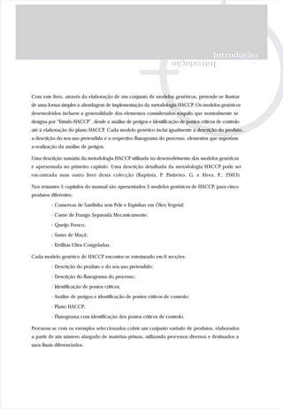 Introdução
Introdução
Com este livro, através da elaboração de um conjunto de modelos genéricos, pretende-se ilustrar
de uma forma simples a abordagem de implementação da metodologia HACCP. Os modelos genéricos
desenvolvidos incluem a generalidade dos elementos considerados naquilo que normalmente se
designa por “Estudo HACCP”, desde a análise de perigos e identificação de pontos críticos de controlo
até à elaboração do plano HACCP. Cada modelo genérico inclui igualmente a descrição do produto,
a descrição do seu uso pretendido e o respectivo fluxograma do processo, elementos que suportam
a realização da análise de perigos.
Uma descrição sumária da metodologia HACCP utilizada no desenvolvimento dos modelos genéricos
é apresentada no primeiro capítulo. Uma descrição detalhada da metodologia HACCP pode ser
encontrada num outro livro desta colecção (Baptista, P. Pinheiro, G. e Alves, P., 2003).
Nos restantes 5 capítulos do manual são apresentados 5 modelos genéricos de HACCP, para cinco
produtos diferentes:
- Conservas de Sardinha sem Pele e Espinhas em Óleo Vegetal;
- Carne de Frango Separada Mecanicamente;
- Queijo Fresco;
- Sumo de Maçã;
- Ervilhas Ultra-Congeladas.
Cada modelo genérico de HACCP encontra-se estruturado em 6 secções:
- Descrição do produto e do seu uso pretendido;
- Descrição do fluxograma do processo;
- Identificação de pontos críticos;
- Análise de perigos e identificação de pontos críticos de controlo;
- Plano HACCP;
- Fluxograma com identificação dos pontos críticos de controlo.
Procurou-se com os exemplos seleccionados cobrir um conjunto variado de produtos, elaborados
a partir de um número alargado de matérias-primas, utilizando processos diversos e destinados a
usos finais diferenciados.
 