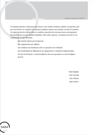 pág.6
Modelos Genéricos de HACCP
João Noronha
Paulo Baptista
Os modelos genéricos elaborados não tiveram como modelo nenhuma unidade em particular, pelo
que não deverão ser copiados tal e qual por qualquer empresa que produza este tipo de produtos.
As empresas deverão reflectir sobre as condições específicas dos seus processos na transposição
dos modelos para as suas unidades industriais. Entre outras aspectos, as empresas deverão ter em
consideração as especificidades:
- das matérias-primas que incorporam;
- dos equipamentos que utilizam;
- das condições das instalações onde as operações são realizadas;
- das metodologias de higienização de equipamentos e instalações implementadas;
- do nível de formação e consciencialização dos seus operadores ao nível da higiene
pessoal.
João Oliveira
Jorge Saraiva
 