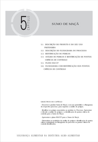 S E G U R A N Ç A A L I M E N T A R N A I N D Ú S T R I A A G R O - A L I M E N T A R
SUMO DE MAÇÃ
OBJECTIVOS DO CAPÍTULO
5.1. DESCRIÇÃO DO PRODUTO E DO SEU USO
PRETENDIDO
5.2. DESCRIÇÃO DO FLUXOGRAMA DO PROCESSO
5.3. IDENTIFICAÇÃO DE PERIGOS
5.4. ANÁLISE DE PERIGOS E IDENTIFICAÇÃO DE PONTOS
CRÍTICOS DE CONTROLO
5.5. PLANO HACCP
5.6. FLUXOGRAMA COM IDENTIFICAÇÃO DOS PONTOS
CRÍTICOS DE CONTROLO
- Descrever o produto Sumo de Maçã, o seu uso pretendido e o fluxograma
do respectivo processo, para suportar a análise de perigos;
- Identificar os perigos associados ao produto vs. Processo. Apresentar
e discutir a análise de perigos e a identificação de pontos críticos de
controlo para o Sumo de Maçã;
- Apresentar o plano HACCP para o Sumo de Maçã;
- Sistematizar os resultados da análise de perigos e identificação de pontos
críticos assinalando no fluxograma do processo os pontos críticos de
controlo identificados.
 