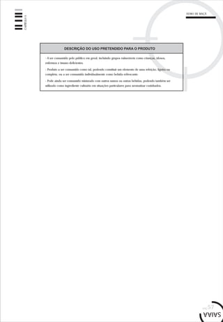 pág.57
CAPÍTULO5
SUMO DE MAÇÃ
DESCRIÇÃO DO USO PRETENDIDO PARA O PRODUTO
- A ser consumido pelo público em geral, incluindo grupos vulneráveis como crianças, idosos,
enfermos e imuno-deficientes.
- Produto a ser consumido como tal, podendo constituir um elemento de uma refeição, ligeira ou
completa, ou a ser consumido individualmente como bebida refrescante.
- Pode ainda ser consumido misturado com outros sumos ou outras bebidas, podendo também ser
utilizado como ingrediente culinário em situações particulares para aromatizar cozinhados.
 