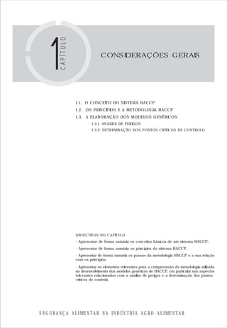 S E G U R A N Ç A A L I M E N T A R N A I N D Ú S T R I A A G R O - A L I M E N T A R
1.1. O CONCEITO DO SISTEMA HACCP
1.2. OS PRINCÍPIOS E A METODOLOGIA HACCP
1.3. A ELABORAÇÃO DOS MODELOS GENÉRICOS
1.3.1. ANÁLISE DE PERIGOS
1.3.2. DETERMINAÇÃO DOS PONTOS CRÍTICOS DE CONTROLO
OBJECTIVOS DO CAPÍTULO
CONSIDERAÇÕES GERAIS
- Apresentar de forma sumária os conceitos básicos de um sistema HACCP;
- Apresentar de forma sumária os princípios do sistema HACCP;
- Apresentar de forma sumária os passos da metodologia HACCP e a sua relação
com os princípios;
- Apresentar os elementos relevantes para a compreensão da metodologia utilizada
no desenvolvimento dos modelos genéricos de HACCP, em particular nos aspectos
relevantes relacionados com a análise de perigos e a determinação dos pontos
críticos de controlo.
 