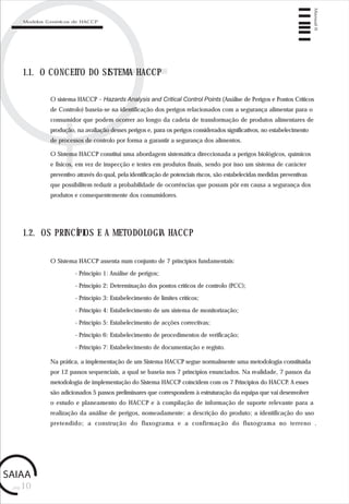 pág.10
Manual6
1.1. O CONCEITO DO SISTEMA HACCP
O sistema HACCP – Hazards Analysis and Critical Control Points (Análise de Perigos e Pontos Críticos
de Controlo) baseia-se na identificação dos perigos relacionados com a segurança alimentar para o
consumidor que podem ocorrer ao longo da cadeia de transformação de produtos alimentares de
produção, na avaliação desses perigos e, para os perigos considerados significativos, no estabelecimento
de processos de controlo por forma a garantir a segurança dos alimentos.
O Sistema HACCP constitui uma abordagem sistemática direccionada a perigos biológicos, químicos
e físicos, em vez de inspecção e testes em produtos finais, sendo por isso um sistema de carácter
preventivo através do qual, pela identificação de potenciais riscos, são estabelecidas medidas preventivas
que possibilitem reduzir a probabilidade de ocorrências que possam pôr em causa a segurança dos
produtos e consequentemente dos consumidores.
1.2. OS PRINCÍPIOS E A METODOLOGIA HACCP
O Sistema HACCP assenta num conjunto de 7 princípios fundamentais:
- Princípio 1: Análise de perigos;
- Princípio 2: Determinação dos pontos críticos de controlo (PCC);
- Princípio 3: Estabelecimento de limites críticos;
- Princípio 4: Estabelecimento de um sistema de monitorização;
- Princípio 5: Estabelecimento de acções correctivas;
- Princípio 6: Estabelecimento de procedimentos de verificação;
- Princípio 7: Estabelecimento de documentação e registo.
Na prática, a implementação de um Sistema HACCP segue normalmente uma metodologia constituída
por 12 passos sequenciais, a qual se baseia nos 7 princípios enunciados. Na realidade, 7 passos da
metodologia de implementação do Sistema HACCP coincidem com os 7 Princípios do HACCP. A esses
são adicionados 5 passos preliminares que correspondem à estruturação da equipa que vai desenvolver
o estudo e planeamento do HACCP e à compilação de informação de suporte relevante para a
realização da análise de perigos, nomeadamente: a descrição do produto; a identificação do uso
pretendido; a construção do fluxograma e a confirmação do fluxograma no terreno .
Modelos Genéricos de HACCP
 