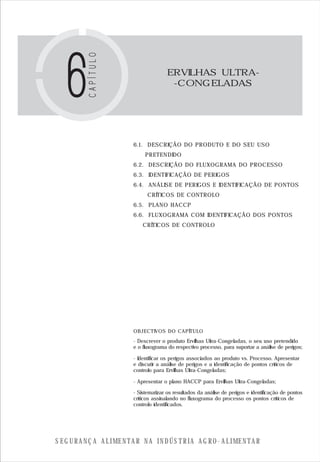 S E G U R A N Ç A A L I M E N T A R N A I N D Ú S T R I A A G R O - A L I M E N T A R
ERVILHAS ULTRA-
-CONGELADAS
OBJECTIVOS DO CAPÍTULO
6.1. DESCRIÇÃO DO PRODUTO E DO SEU USO
PRETENDIDO
6.2. DESCRIÇÃO DO FLUXOGRAMA DO PROCESSO
6.3. IDENTIFICAÇÃO DE PERIGOS
6.4. ANÁLISE DE PERIGOS E IDENTIFICAÇÃO DE PONTOS
CRÍTICOS DE CONTROLO
6.5. PLANO HACCP
6.6. FLUXOGRAMA COM IDENTIFICAÇÃO DOS PONTOS
CRÍTICOS DE CONTROLO
- Descrever o produto Ervilhas Ultra-Congeladas, o seu uso pretendido
e o fluxograma do respectivo processo, para suportar a análise de perigos;
- Identificar os perigos associados ao produto vs. Processo. Apresentar
e discutir a análise de perigos e a identificação de pontos críticos de
controlo para Ervilhas Ultra-Congeladas;
- Apresentar o plano HACCP para Ervilhas Ultra-Congeladas;
- Sistematizar os resultados da análise de perigos e identificação de pontos
críticos assinalando no fluxograma do processo os pontos críticos de
controlo identificados.
 
