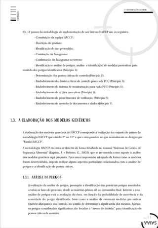 pág.11
CONSIDERAÇÕES GERAIS
CAPÍTULO1
Os 12 passos da metodologia de implementação de um Sistema HACCP são os seguintes:
- Constituição da equipa HACCP;
- Descrição do produto;
- Identificação do uso pretendido;
- Construção do fluxograma;
- Confirmação do fluxograma no terreno;
- Identificação e análise de perigos, análise e identificação de medidas preventivas para
controlo dos perigos identificados (Princípio 1);
- Determinação dos pontos críticos de controlo (Princípio 2);
- Estabelecimento dos limites críticos de controlo para cada PCC (Princípio 3);
- Estabelecimento do sistema de monitorização para cada PCC (Princípio 4);
- Estabelecimento de acções correctivas (Princípio 5);
- Estabelecimento de procedimentos de verificação (Princípio 6);
- Estabelecimento de controlo de documentos e dados (Princípio 7).
1.3. A ELABORAÇÃO DOS MODELOS GENÉRICOS
A elaboração dos modelos genéricos de HACCP corresponde à realização do conjunto de passos da
metodologia HACCP que vão do 2º ao 10º e que correspondem ao que normalmente se designa por
“Estudo HACCP”.
A metodologia HACCP encontra-se descrita de forma detalhada no manual “Sistemas de Gestão de
Segurança Alimentar” (Baptista, P. e Pinheiro, G., 2003), que se recomenda como suporte à análise
dos modelos genéricos aqui propostos. Para uma compreensão adequada da forma como os modelos
foram desenvolvidos, importa realçar alguns aspectos particulares relacionados com a análise de
perigos e a identificação de pontos críticos.
A realização da análise de perigos, pressupõe a identificação dos potenciais perigos associados
a todas as fases do processo, desde as matérias-primas até ao consumidor final. Inerente a esta
análise de perigos está a avaliação do risco, em função da probabilidade de ocorrência e da
severidade do perigo identificado, bem como a análise de eventuais medidas preventivas
estabelecidas para o seu controlo, no sentido de determinar a significância dos mesmos. Apenas
os perigos considerados significativos são levados à “árvore de decisão” para identificação de
pontos críticos de controlo.
1.3.1. ANÁLISE DE PERIGOS
 
