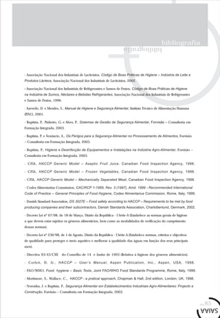 bibliografia
bibliografia
pág.85
- Associação Nacional dos Industriais de Lacticínios, Código de Boas Práticas de Higiene – Indústria de Leite e
Produtos Lácteos, Associação Nacional dos Industriais de Lacticínios, 2002.
- Associação Nacional dos Industriais de Refrigerantes e Sumos de Frutos, Código de Boas Práticas de Higiene
na Indústria de Sumos, Néctares e Bebidas Refrigerantes, Associação Nacional dos Industriais de Refrigerantes
e Sumos de Frutos, 1996.
- Azevedo, D. e Mendes, S., Manual de Higiene e Segurança Alimentar, Instituto Técnico de Alimentação Humana
(ITAU), 2001.
- Baptista, P., Pinheiro, G. e Alves, P., Sistemas de Gestão de Segurança Alimentar, Forvisão – Consultoria em
Formação Integrada, 2003.
- Baptista, P. e Venâncio, A., Os Perigos para a Segurança Alimentar no Processamento de Alimentos, Forvisão
– Consultoria em Formação Integrada, 2003.
- Baptista, P., Higiene e Desinfecção de Equipamentos e Instalações na Indústria Agro-Alimentar, Forvisão –
Consultoria em Formação Integrada, 2003.
- CFIA, HACCP Generic Model – Aseptic Fruit Juice, Canadian Food Inspection Agency, 1998.
- CFIA, HACCP Generic Model – Frozen Vegetables, Canadian Food Inspection Agency, 1998.
- CFIA, HACCP Generic Model – Mechanically Separated Meat, Canadian Food Inspection Agency, 1998.
- Codex Alimentarius Commission, CAC/RCP 1-1969, Rev. 3 (1997), Amd. 1999 - Recommended International
Code of Practice – General Principles of Food Hygiene, Codex Alimentarius Commission, Rome, Italy, 1999.
- Danish Standard Association, DS 3027E – Food safety according to HACCP – Requirements to be met by food
producing companies and their subcontractors, Danish Standards Association, Charlottenlund, Denmark, 2002.
- Decreto Lei nº 67/98, de 18 de Março, Diário da República - I Série-A (Estabelece as normas gerais de higiene
a que devem estar sujeitos os géneros alimentícios, bem como as modalidades de verificação do cumprimento
dessas normas).
- Decreto-Lei nº 236/98, de 1 de Agosto, Diário da República - I Série-A (Estabelece normas, critérios e objectivos
de qualidade para proteger o meio aquático e melhorar a qualidade das águas em função dos seus principais
usos).
- Directiva 93/43/CEE do Conselho de 14 e Junho de 1993 (Relativa à higiene dos géneros alimentícios).
- Corlett, D. Jr., HACCP – User’s Manual, Aspen Publication, Inc., Aspen, USA, 1998.
- FAO/WHO, Food hygiene – Basic Texts, Joint FAO/WHO Food Standards Programme, Rome, Italy, 1999.
- Mortimore, S., Wallace, C., HACCP - a pratical approach, Chapman & Hall, 2nd edition, London, UK, 1998.
- Noronha, J. e Baptista, P., Segurança Alimentar em Estabelecimentos Industriais Agro-Alimentares: Projecto e
Construção, Forvisão – Consultoria em Formação Integrada, 2003.
 