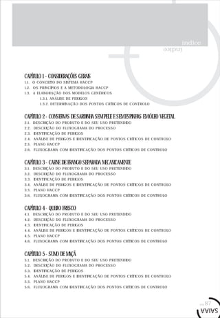 índice
índice
CAPÍTULO 1 - CONSIDERAÇÕES GERAIS
1.1. O CONCEITO DO SISTEMA HACCP
1.2. OS PRINCÍPIOS E A METODOLOGIA HACCP
1.3. A ELABORAÇÃO DOS MODELOS GENÉRICOS
1.3.1. ANÁLISE DE PERIGOS
1.3.2. DETERMINAÇÃO DOS PONTOS CRÍTICOS DE CONTROLO
CAPÍTULO 2 - CONSERVAS DE SARDINHA SEM PELE E SEM ESPINHAS EM ÓLEO VEGETAL
2.1. DESCRIÇÃO DO PRODUTO E DO SEU USO PRETENDIDO
2.2. DESCRIÇÃO DO FLUXOGRAMA DO PROCESSO
2.3. IDENTIFICAÇÃO DE PERIGOS
2.4. ANÁLISE DE PERIGOS E IDENTIFICAÇÃO DE PONTOS CRÍTICOS DE CONTROLO
2.5. PLANO HACCP
2.6. FLUXOGRAMA COM IDENTIFICAÇÃO DOS PONTOS CRÍTICOS DE CONTROLO
CAPÍTULO 3 - CARNE DE FRANGO SEPARADA MECANICAMENTE
3.1. DESCRIÇÃO DO PRODUTO E DO SEU USO PRETENDIDO
3.2. DESCRIÇÃO DO FLUXOGRAMA DO PROCESSO
3.3. IDENTIFICAÇÃO DE PERIGOS
3.4. ANÁLISE DE PERIGOS E IDENTIFICAÇÃO DE PONTOS CRÍTICOS DE CONTROLO
3.5. PLANO HACCP
3.6. FLUXOGRAMA COM IDENTIFICAÇÃO DOS PONTOS CRÍTICOS DE CONTROLO
CAPÍTULO 4 - QUEIJO FRESCO
4.1. DESCRIÇÃO DO PRODUTO E DO SEU USO PRETENDIDO
4.2. DESCRIÇÃO DO FLUXOGRAMA DO PROCESSO
4.3. IDENTIFICAÇÃO DE PERIGOS
4.4. ANÁLISE DE PERIGOS E IDENTIFICAÇÃO DE PONTOS CRÍTICOS DE CONTROLO
4.5. PLANO HACCP
4.6. FLUXOGRAMA COM IDENTIFICAÇÃO DOS PONTOS CRÍTICOS DE CONTROLO
CAPÍTULO 5 - SUMO DE MAÇÃ
5.1. DESCRIÇÃO DO PRODUTO E DO SEU USO PRETENDIDO
5.2. DESCRIÇÃO DO FLUXOGRAMA DO PROCESSO
5.3. IDENTIFICAÇÃO DE PERIGOS
5.4. ANÁLISE DE PERIGOS E IDENTIFICAÇÃO DE PONTOS CRÍTICOS DE CONTROLO
5.5. PLANO HACCP
5.6. FLUXOGRAMA COM IDENTIFICAÇÃO DOS PONTOS CRÍTICOS DE CONTROLO
pág.87
 