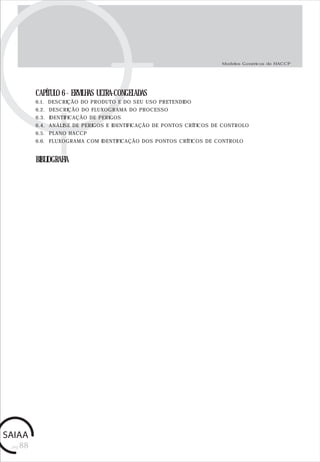 pág.88
CAPÍTULO 6 - ERVILHAS ULTRA-CONGELADAS
6.1. DESCRIÇÃO DO PRODUTO E DO SEU USO PRETENDIDO
6.2. DESCRIÇÃO DO FLUXOGRAMA DO PROCESSO
6.3. IDENTIFICAÇÃO DE PERIGOS
6.4. ANÁLISE DE PERIGOS E IDENTIFICAÇÃO DE PONTOS CRÍTICOS DE CONTROLO
6.5. PLANO HACCP
6.6. FLUXOGRAMA COM IDENTIFICAÇÃO DOS PONTOS CRÍTICOS DE CONTROLO
BIBLIOGRAFIA
Modelos Genéricos de HACCP
 