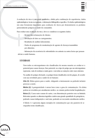 pág.12
Manual6
Modelos Genéricos de HACCP
A avaliação do risco é, em geral, qualitativa, obtida pela combinação de experiências, dados
epidemiológicos, locais ou regionais, e informação bibliográfica específica. Os dados epidemiológicos
são uma ferramenta importante para avaliação de riscos por demonstrarem os produtos
potencialmente perigosos à saúde do consumidor.
Para realizar uma avaliação do risco, deve-se considerar os seguintes dados:
- Revisão das reclamações de clientes;
- Devolução de lotes ou carregamentos;
- Resultados de análises laboratoriais;
- Dados de programas de monitorização de agentes de doenças transmitidas
por alimentos;
- Informação da ocorrência de enfermidades em animais ou outros factos que possam
afectar a saúde humana.
SEVERIDADE
Nem todos os microrganismos são classificados da mesma maneira ao avaliar-se o
potencial para causar doenças. Esse potencial, ou o tipo de perigo que um microrganismo
representa, varia de nenhum a muito grave, com todas as variações entre esses extremos.
Na análise de perigos efectuado, os perigos foram classificados em três grupos, de acordo
com sua severidade para a saúde do ser humano:
Alta (3): Efeitos graves para a saúde, obrigando a internamento ou podendo inclusive
provocar a morte;
Média (2): A patogenicidade é menor bem como o grau de contaminação. Os efeitos
podem ser revertidos por atendimento médico, no entanto podem incluir hospitalização;
Baixa (1): Causa mais comum de surtos, com disseminação posterior rara ou limitada.
Relevantes quando os alimentos ingeridos contêm uma grande quantidade de patogénicos,
podendo causar indisposição e mal estar, podendo ser necessário atendimento médico.
A Tabela 1.1 apresenta alguns exemplos de contaminações que são passíveis de se
enquadrar nesta classificação.
 